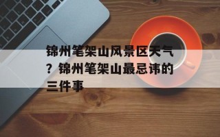 锦州笔架山风景区天气？锦州笔架山最忌讳的三件事