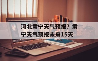 河北肃宁天气预报？肃宁天气预报未来15天