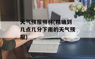 天气预报柳林(精确到几点几分下雨的天气预报)