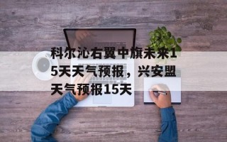科尔沁右翼中旗未来15天天气预报，兴安盟天气预报15天