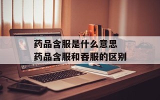 药品含服是什么意思 药品含服和吞服的区别