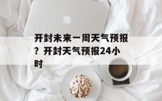 开封未来一周天气预报？开封天气预报24小时