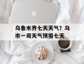 乌鲁木齐七天天气？乌市一周天气预报七天