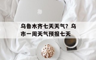 乌鲁木齐七天天气？乌市一周天气预报七天