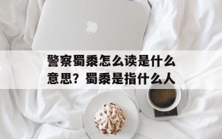 警察蜀黍怎么读是什么意思？蜀黍是指什么人
