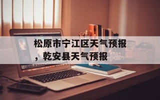 松原市宁江区天气预报，乾安县天气预报