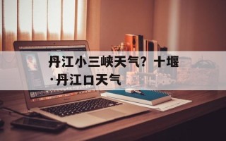 丹江小三峡天气？十堰·丹江口天气