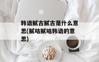 韩语腻古腻古是什么意思(腻咕腻咕韩语的意思)