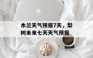 木兰天气预报7天，梨树未来七天天气预报