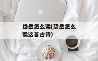 岱岳怎么读(望岳怎么读这首古诗)