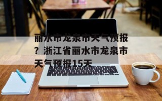 丽水市龙泉市天气预报？浙江省丽水市龙泉市天气预报15天