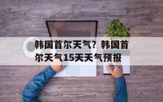 韩国首尔天气？韩国首尔天气15天天气预报