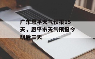 广东恩平天气预报15天，恩平市天气预报今明后三天