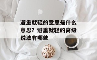 避重就轻的意思是什么意思？避重就轻的高级说法有哪些