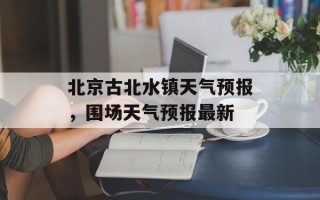 北京古北水镇天气预报，围场天气预报最新