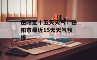 岳阳近十五天天气？岳阳市最近15天天气预报