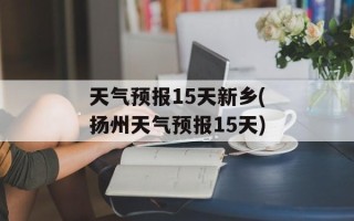 天气预报15天新乡(扬州天气预报15天)