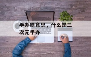 手办啥意思，什么是二次元手办