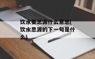 饮水要思源什么意思(饮水思源的下一句是什么)