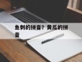 鱼刺的拼音？黄瓜的拼音