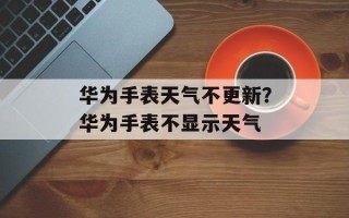 华为手表天气不更新？华为手表不显示天气