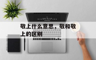 敬上什么意思，敬和敬上的区别