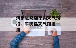 河南驻马店平舆天气预报，平舆县天气预报一周