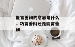 能言善辩的意思是什么，巧言善辩还是能言善辩