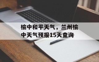 榆中和平天气，兰州榆中天气预报15天查询