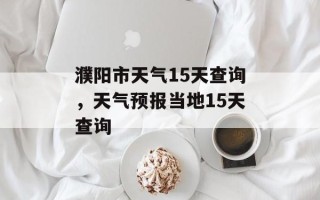 濮阳市天气15天查询，天气预报当地15天查询