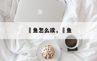 鮠鱼怎么读，鮠鱼