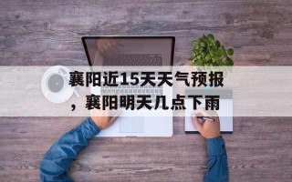 襄阳近15天天气预报，襄阳明天几点下雨