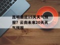 昆明最近15天天气预报？云南未来20天天气预报
