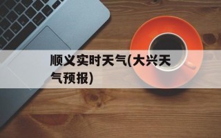 顺义实时天气(大兴天气预报)