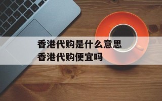 香港代购是什么意思 香港代购便宜吗