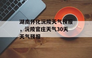 湖南怀化沅陵天气预报，沅陵官庄天气30天天气预报