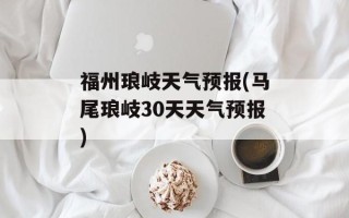 福州琅岐天气预报(马尾琅岐30天天气预报)