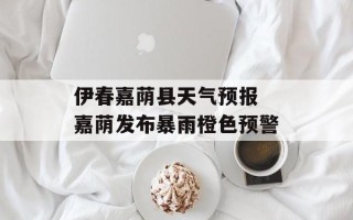伊春嘉荫县天气预报 嘉荫发布暴雨橙色预警