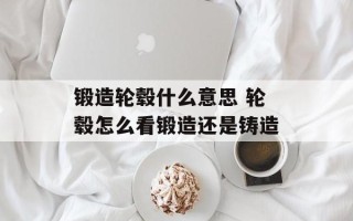 锻造轮毂什么意思 轮毂怎么看锻造还是铸造