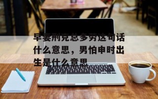 早妻刑克总多劳这句话什么意思，男怕申时出生是什么意思