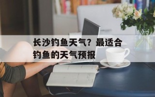 长沙钓鱼天气？最适合钓鱼的天气预报