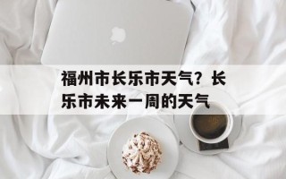 福州市长乐市天气？长乐市未来一周的天气