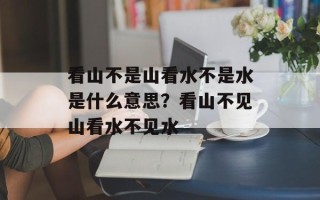 看山不是山看水不是水是什么意思？看山不见山看水不见水