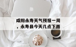 咸阳永寿天气预报一周，永寿县今天几点下雨