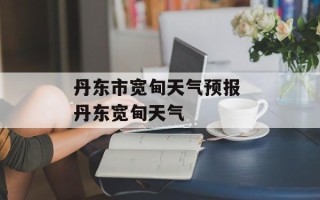 丹东市宽甸天气预报 丹东宽甸天气
