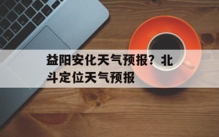 益阳安化天气预报？北斗定位天气预报