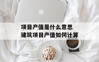 项目产值是什么意思 建筑项目产值如何计算