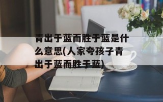 青出于蓝而胜于蓝是什么意思(人家夸孩子青出于蓝而胜于蓝)