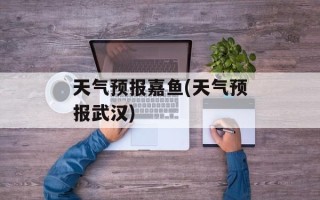 天气预报嘉鱼(天气预报武汉)