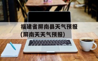 福建省屏南县天气预报(屏南天天气预报)